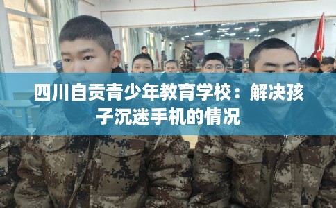 四川自贡青少年教育学校：解决孩子沉迷手机的情况