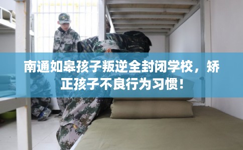南通如皋孩子叛逆全封闭学校，矫正孩子不良行为习惯！