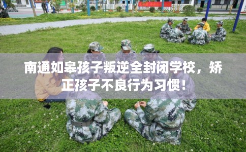 南通如皋孩子叛逆全封闭学校，矫正孩子不良行为习惯！