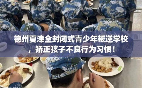 德州夏津全封闭式青少年叛逆学校，矫正孩子不良行为习惯！
