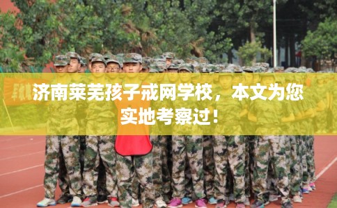 济南莱芜孩子戒网学校，本文为您实地考察过！