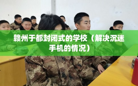 赣州于都封闭式的学校（解决沉迷手机的情况）