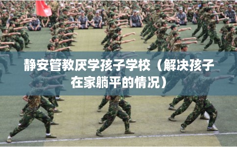 静安管教厌学孩子学校（解决孩子在家躺平的情况）