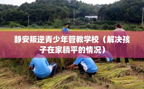 静安叛逆青少年管教学校（解决孩子在家躺平的情况）