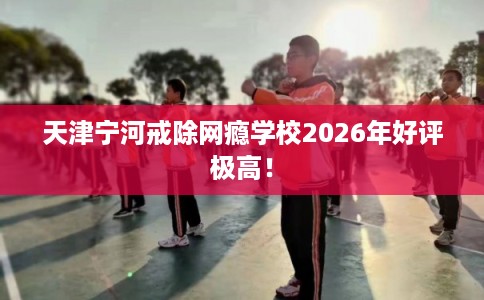 天津宁河戒除网瘾学校2026年好评极高！