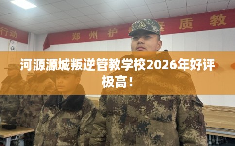 河源源城叛逆管教学校2026年好评极高！