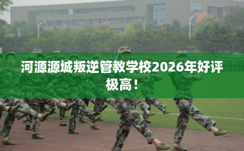 河源源城叛逆管教学校2026年好评极高！