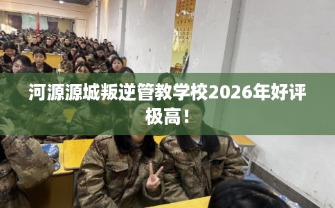 河源源城叛逆管教学校2026年好评极高！