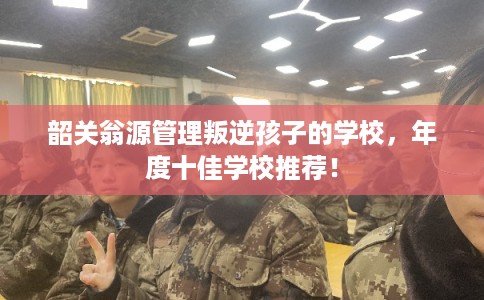 韶关翁源管理叛逆孩子的学校，年度十佳学校推荐！