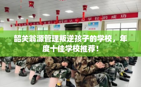 韶关翁源管理叛逆孩子的学校，年度十佳学校推荐！