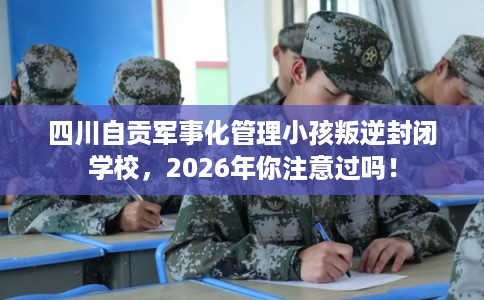 四川自贡军事化管理小孩叛逆封闭学校，2026年你注意过吗！