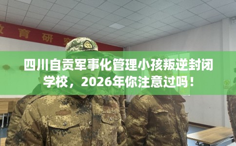 四川自贡军事化管理小孩叛逆封闭学校，2026年你注意过吗！