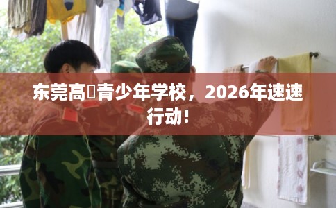 东莞高埗青少年学校，2026年速速行动!