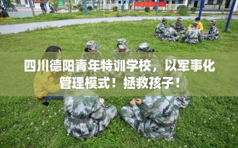 四川德阳青年特训学校，以军事化管理模式！拯救孩子！
