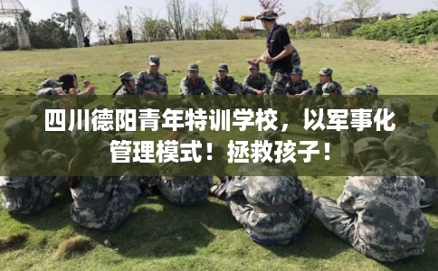 四川德阳青年特训学校，以军事化管理模式！拯救孩子！