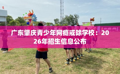 广东肇庆青少年网瘾戒除学校：2026年招生信息公布