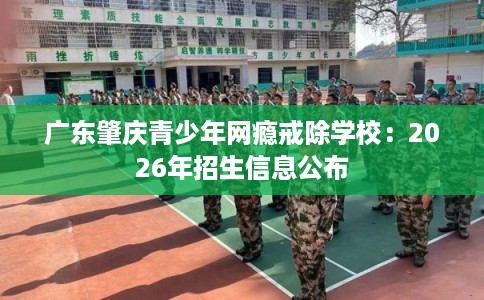广东肇庆青少年网瘾戒除学校：2026年招生信息公布