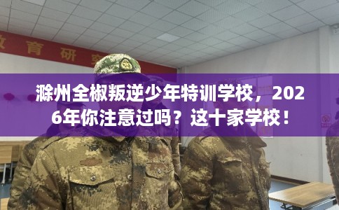 滁州全椒叛逆少年特训学校，2026年你注意过吗？这十家学校！