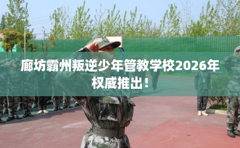 廊坊霸州叛逆少年管教学校2026年权威推出！