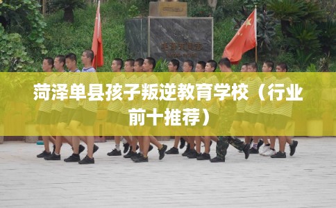 菏泽单县孩子叛逆教育学校（行业前十推荐）