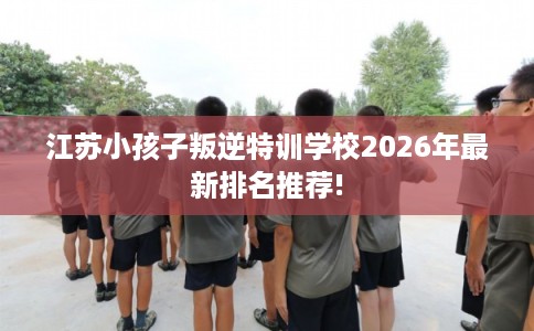 江苏小孩子叛逆特训学校2026年最新排名推荐!