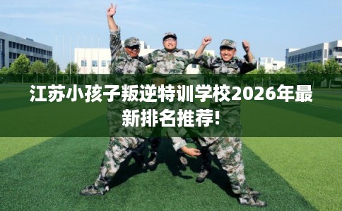 江苏小孩子叛逆特训学校2026年最新排名推荐!