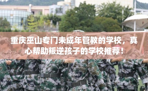 重庆巫山专门未成年管教的学校，真心帮助叛逆孩子的学校推荐！