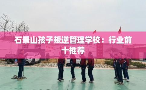 石景山孩子叛逆管理学校：行业前十推荐