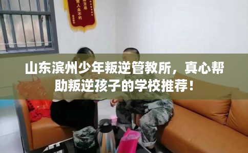山东滨州少年叛逆管教所，真心帮助叛逆孩子的学校推荐！