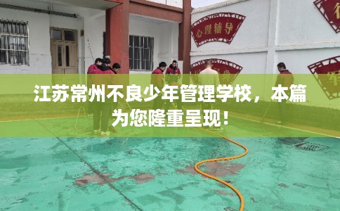 江苏常州不良少年管理学校，本篇为您隆重呈现！