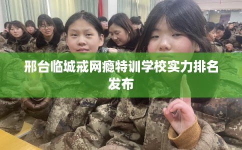 邢台临城戒网瘾特训学校实力排名发布