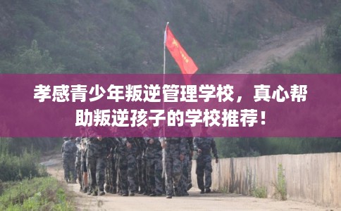 孝感青少年叛逆管理学校，真心帮助叛逆孩子的学校推荐！