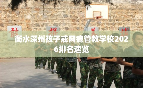 衡水深州孩子戒网瘾管教学校2026排名速览