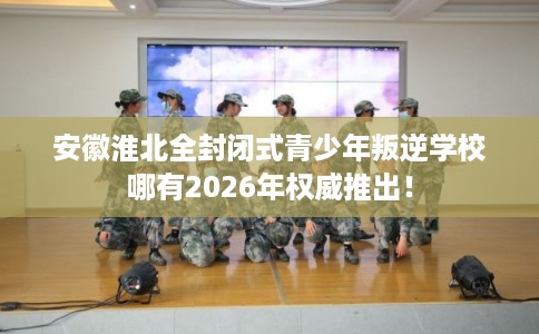 安徽淮北全封闭式青少年叛逆学校哪有2026年权威推出！