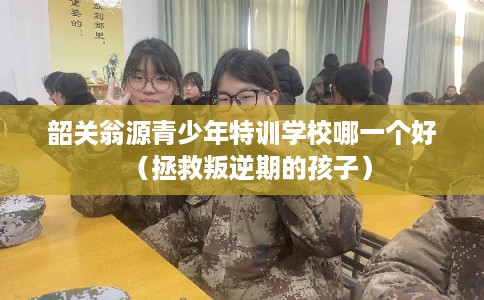 韶关翁源青少年特训学校哪一个好（拯救叛逆期的孩子）