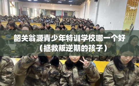 韶关翁源青少年特训学校哪一个好（拯救叛逆期的孩子）