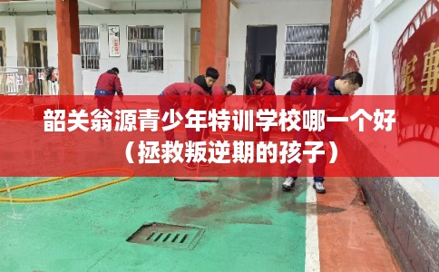 韶关翁源青少年特训学校哪一个好（拯救叛逆期的孩子）