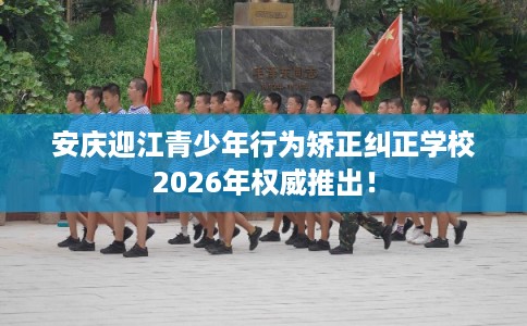 安庆迎江青少年行为矫正纠正学校2026年权威推出！