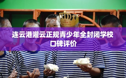 连云港灌云正规青少年全封闭学校口碑评价