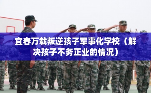 宜春万载叛逆孩子军事化学校（解决孩子不务正业的情况）