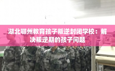 湖北鄂州教育孩子叛逆封闭学校：解决叛逆期的孩子问题