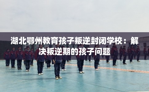 湖北鄂州教育孩子叛逆封闭学校：解决叛逆期的孩子问题
