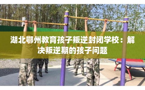 湖北鄂州教育孩子叛逆封闭学校：解决叛逆期的孩子问题