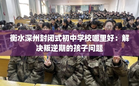 衡水深州封闭式初中学校哪里好：解决叛逆期的孩子问题