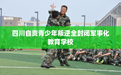 四川自贡青少年叛逆全封闭军事化教育学校