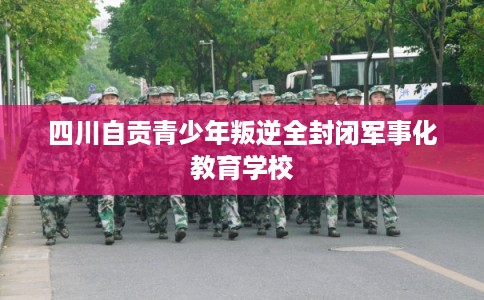 四川自贡青少年叛逆全封闭军事化教育学校