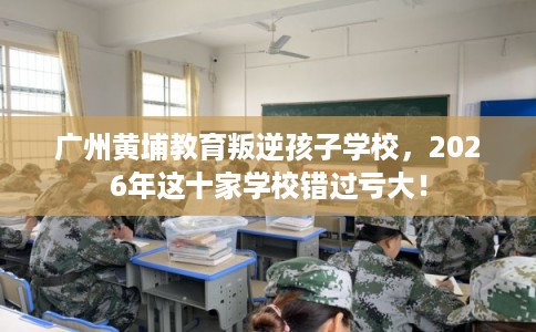 广州黄埔教育叛逆孩子学校，2026年这十家学校错过亏大！