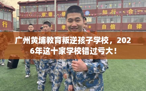 广州黄埔教育叛逆孩子学校，2026年这十家学校错过亏大！