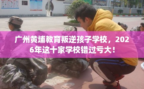 广州黄埔教育叛逆孩子学校，2026年这十家学校错过亏大！