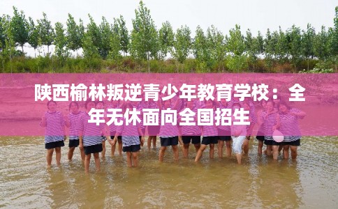 陕西榆林叛逆青少年教育学校：全年无休面向全国招生